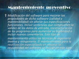 Mantenimiento preventivo
† Modificación del software para mejorar las
  propiedades de dicho software (calidad y
  mantenibilidad) sin alterar sus especificaciones
  funcionales. Incluir sentencias que comprueben la
  validez de los datos de entrada, reestructuración
  de los programas para aumentar su legibilidad o
  incluir nuevos comentarios. Este tipo de
  mantenimiento utiliza las técnicas de ingeniería
  inversa y reingeniería. El mantenimiento para la
  reutilización especializado en mejorar la
  reusabilidad del software se incluye en este tipo.
 