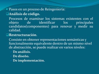  Pasos en un proceso de Reingeniería:
Análisis de código.
Procesos de examinar los sistemas existentes con el
objeto de identificar los principales
candidatos(componentes) para renovar y medir su
calidad.
Restructuración.
Consiste en obtener representaciones semánticas y
funcionalmente equivalente dentro de un mismo nivel
de abstracción, se puede realizar en varios niveles:
 De análisis.
 De diseño.
 De implementación.
 