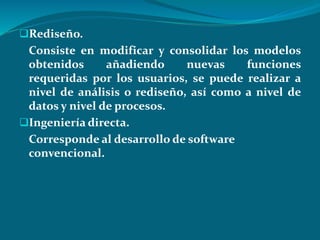 Rediseño.
Consiste en modificar y consolidar los modelos
obtenidos añadiendo nuevas funciones
requeridas por los usuarios, se puede realizar a
nivel de análisis o rediseño, así como a nivel de
datos y nivel de procesos.
Ingeniería directa.
Corresponde al desarrollo de software
convencional.
 
