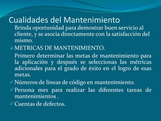 Cualidades del Mantenimiento
Brinda oportunidad para demostrar buen servicio al
cliente, y se asocia directamente con la satisfacción del
mismo.
METRICAS DE MANTENIMIENTO.
Primero determinar las metas de mantenimiento para
la aplicación y después se seleccionas las métricas
adicionales para el grado de éxito en el logro de esas
metas.
Números de líneas de código en mantenimiento.
Persona mes para realizar las diferentes tareas de
mantenimientos .
Cuentas de defectos.
 
