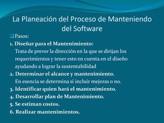 La Planeación del Proceso de Manteniendo
del Software
Pasos:
1. Diseñar para el Mantenimiento:
Trata de prever la dirección en la que se dirijan los
requerimientos y tener esto en cuenta en el diseño
ayudando a lograr la sustentabilidad
2. Determinar el alcance y mantenimiento.
En esencia se determina si incluir mejoras o no.
3. Identificar quien hará el mantenimiento.
4. Desarrollar plan de Mantenimiento.
5. Se estiman costos.
6. Realizar mantenimientos.
 