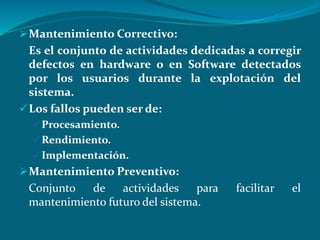 Mantenimiento Correctivo:
Es el conjunto de actividades dedicadas a corregir
defectos en hardware o en Software detectados
por los usuarios durante la explotación del
sistema.
Los fallos pueden ser de:
 Procesamiento.
 Rendimiento.
 Implementación.
Mantenimiento Preventivo:
Conjunto de actividades para facilitar el
mantenimiento futuro del sistema.
 