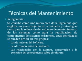 Técnicas del Mantenimiento
Reingeniería:
Se concibe como una nueva área de la ingeniería que
engloba un gran conjunto de actividades y estrategias
tanto para la reducción del esfuerzo de mantenimiento
de los sistemas como para la reutilización de
componentes de sistemas existentes, estas actividades
se pueden dividir en tres grupos:
 Las de mejoras del Software.
 Las de comprensión del software.
 Las relacionadas con la captura, conservación y la
extensión del conocimiento sobre el software.
 