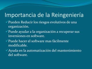 Importancia de la Reingeniería
Pueden Reducir los riesgos evolutivos de una
organización.
Puede ayudar a la organización a recuperar sus
inversiones en software.
Puede hacer el software mas fácilmente
modificable.
Ayuda en la automatización del mantenimiento
del software.
 