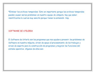 *Eliminar los archivos temporales: Esto en importante porque los archivos temporales
pueden causar serios problemas en nuestro equipo de cómputo, hay que saber
identificarlos lo cual es muy sencillo porque tienen la extensión .tmp.
SOFTWARE DE UTILERIA
El Software de Utilería son los programas que nos ayudan a prevenir los problemas de
Software en nuestra máquina, sirven de apoyo al procesamiento de los trabajos y
sirven de soporte para la construcción de programas y mejoran las funciones del
sistema operativo .Algunos de ellos son:
 