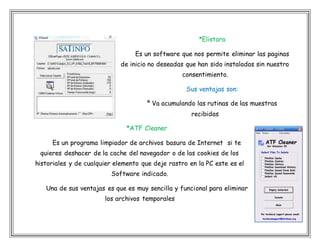 *Elistara
Es un software que nos permite eliminar las paginas
de inicio no deseadas que han sido instaladas sin nuestro
consentimiento.
Sus ventajas son:
º Va acumulando las rutinas de las muestras
recibidas
*ATF Cleaner
Es un programa limpiador de archivos basura de Internet si te
quieres deshacer de la cache del navegador o de las cookies de los
historiales y de cualquier elemento que deje rastro en la PC este es el
Software indicado.
Una de sus ventajas es que es muy sencilla y funcional para eliminar
los archivos temporales
 