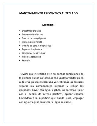 MANTENIMIENTO PREVENTIVO AL TECLADO
MATERIAL
 Desarmador plano
 Desarmador de cruz
 Brocha de dos pilgadas
 Pulsera antiestática
 Cepillo de cerdas de plástico
 Espuma limpiadora
 Limpiador de circuitos
 Halcol isopropilico
 Franela
Revisar que el teclado este en buenas condiciones de
lo exterior quitar los tornillos con un desarmador plano
o de cruz ya sea el caso una vez retiradas las carcasas
separar los componentes internos y retirar los
chupones. Lavar con agua y jabón las carcasas, tallar
con el cepillo de cerdas plásticas, aplicar espuma
limpiadora a la superficie que quede sucia, enjuagar
con agua y agitar para secar el agua restante.
 