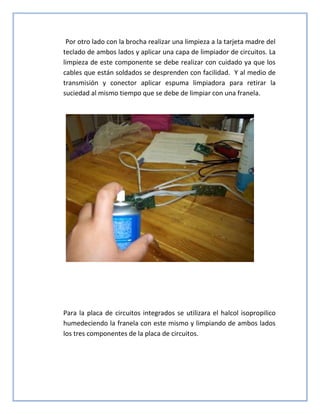 Por otro lado con la brocha realizar una limpieza a la tarjeta madre del
teclado de ambos lados y aplicar una capa de limpiador de circuitos. La
limpieza de este componente se debe realizar con cuidado ya que los
cables que están soldados se desprenden con facilidad. Y al medio de
transmisión y conector aplicar espuma limpiadora para retirar la
suciedad al mismo tiempo que se debe de limpiar con una franela.
Para la placa de circuitos integrados se utilizara el halcol isopropilico
humedeciendo la franela con este mismo y limpiando de ambos lados
los tres componentes de la placa de circuitos.
 