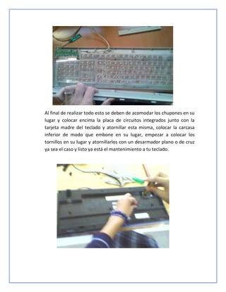 Al final de realizar todo esto se deben de acomodar los chupones en su
lugar y colocar encima la placa de circuitos integrados junto con la
tarjeta madre del teclado y atornillar esta misma, colocar la carcasa
inferior de modo que embone en su lugar, empezar a colocar los
tornillos en su lugar y atornillarlos con un desarmador plano o de cruz
ya sea el caso y listo ya está el mantenimiento a tu teclado.
 