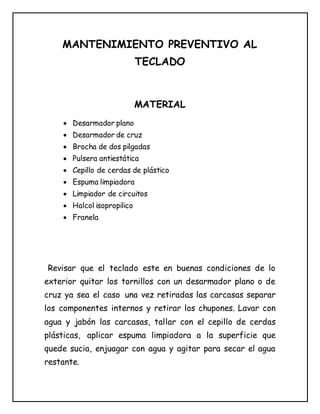 MANTENIMIENTO PREVENTIVO AL
TECLADO
MATERIAL
 Desarmador plano
 Desarmador de cruz
 Brocha de dos pilgadas
 Pulsera antiestática
 Cepillo de cerdas de plástico
 Espuma limpiadora
 Limpiador de circuitos
 Halcol isopropilico
 Franela
Revisar que el teclado este en buenas condiciones de lo
exterior quitar los tornillos con un desarmador plano o de
cruz ya sea el caso una vez retiradas las carcasas separar
los componentes internos y retirar los chupones. Lavar con
agua y jabón las carcasas, tallar con el cepillo de cerdas
plásticas, aplicar espuma limpiadora a la superficie que
quede sucia, enjuagar con agua y agitar para secar el agua
restante.
 