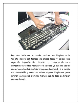 Por otro lado con la brocha realizar una limpieza a la
tarjeta madre del teclado de ambos lados y aplicar una
capa de limpiador de circuitos. La limpieza de este
componente se debe realizar con cuidado ya que los cables
que están soldados se desprenden con facilidad. Y al medio
de transmisión y conector aplicar espuma limpiadora para
retirar la suciedad al mismo tiempo que se debe de limpiar
con una franela.
 