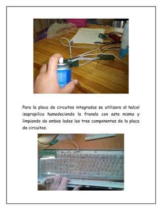 Para la placa de circuitos integrados se utilizara el halcol
isopropilico humedeciendo la franela con este mismo y
limpiando de ambos lados los tres componentes de la placa
de circuitos.
 