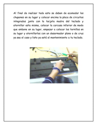 Al final de realizar todo esto se deben de acomodar los
chupones en su lugar y colocar encima la placa de circuitos
integrados junto con la tarjeta madre del teclado y
atornillar esta misma, colocar la carcasa inferior de modo
que embone en su lugar, empezar a colocar los tornillos en
su lugar y atornillarlos con un desarmador plano o de cruz
ya sea el caso y listo ya está el mantenimiento a tu teclado.
 