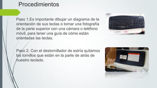 Procedimientos
Paso 1.Es importante dibujar un diagrama de la
orientación de sus teclas o tomar una fotografía
de la parte superior con una cámara o teléfono
móvil, para tener una guía de cómo están
orientadas las teclas.
Paso 2. Con el destornillador de estría quitamos
los tornillos que están en la parte de atrás de
nuestro teclado.
 