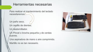 Herramientas necesarias
Para realizar el mantenimiento del teclado
necesitaremos:
Un paño seco.
Un cepillo de dientes.
Un destornillador.
Un Pincel o brocha pequeña y de cerdas
suaves.
Una aspiradora de mano o aire comprimido.
Martillo no es tan necesario.
 