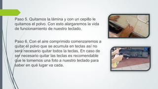 Paso 5. Quitamos la lámina y con un cepillo le
quitamos el polvo. Con esto alargaremos la vida
de funcionamiento de nuestro teclado.
Paso 6. Con el aire comprimido comenzaremos a
quitar el polvo que se acumula en teclas así no
será necesario quitar todos la teclas, En caso de
ser necesario quitar las teclas es recomendable
que le tomemos una foto a nuestro teclado para
saber en qué lugar va cada.
 