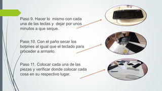 Paso 9. Hacer lo mismo con cada
una de las teclas y dejar por unos
minutos a que seque.
Paso 10. Con el paño secar los
botones al igual que el teclado para
proceder a armarlo.
Paso 11. Colocar cada una de las
piezas y verificar donde colocar cada
cosa en su respectivo lugar.
 