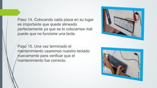 Paso 14. Colocando cada pieza en su lugar
es importante que quede alineado
perfectamente ya que se lo colocamos mal
puede que no funcione una tecla.
Paso 15. Una vez terminado el
mantenimiento usaremos nuestro teclado
nuevamente para verificar que el
mantenimiento fue correcto.
 