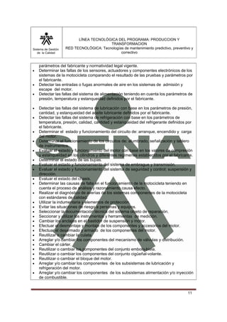 Sistema de Gestión
de la Calidad
LÍNEA TECNOLÓGICA DEL PROGRAMA: PRODUCCION Y
TRANSFORMACION
RED TECNOLÓGICA: Tecnologías de mantenimiento predictivo, preventivo y
correctivo
11
parámetros del fabricante y normatividad legal vigente.
• Determinar las fallas de los sensores, actuadores y componentes electrónicos de los
sistemas de la motocicleta comparando el resultado de las pruebas y parámetros por
el fabricante.
• Detectar las entradas o fugas anormales de aire en los sistemas de admisión y
escape del motor.
• Detectar las fallas del sistema de alimentación teniendo en cuenta los parámetros de
presión, temperatura y estanqueidad definidos por el fabricante.
• Detectar las fallas del sistema de lubricación con base en los parámetros de presión,
cantidad, y estanqueidad del aceite lubricante definidos por el fabricante.
• Detectar las fallas del sistema de refrigeración con base en los parámetros de
temperatura, presión, calidad, cantidad y estanqueidad del refrigerante definidos por
el fabricante.
• Determinar el estado y funcionamiento del circuito de: arranque, encendido y carga
del motor.
• Determinar el funcionamiento de los circuitos de: alumbrado, señalización y tablero
de instrumentos.
• Evaluar el estado y funcionamiento del motor con base en los valores de compresión
y estanqueidad en los cilindros y diferentes regímenes establecidos por el fabricante.
• Determinar el estado de las bujías.
• Evaluar el estado y funcionamiento del sistema de embrague y transmisión.
• Evaluar el estado y funcionamiento del sistema de seguridad y control; suspensión y
dirección.
• Evaluar el estado del chasis.
• Determinar las causas de falla en el funcionamiento de la motocicleta teniendo en
cuenta el proceso de análisis y razonamiento causa efecto.
• Realizar el diagnóstico de averías de los sistemas componentes de la motocicleta
con estándares de calidad.
• Utilizar la indumentaria y elementos de protección.
• Evitar las situaciones de riesgo a personas y equipos.
• Seleccionar la documentación técnica del sistema objeto de reparación.
• Seccionar y utilizar los instrumentos y herramientas de medición.
• Cambiar los anclajes en el bastidor de suspensión y motor.
• Efectuar el desmontaje y montaje de los componentes y accesorios del motor.
• Efectuar el desarmado y armado de los componentes del motor.
• Reutilizar o cambiar la culata.
• Arreglar y/o cambiar los componentes del mecanismo de válvulas y distribución.
• Cambiar el cárter.
• Reutilizar o cambiar los componentes del conjunto embolo-biela.
• Reutilizar o cambiar los componentes del conjunto cigüeñal-volante.
• Reutilizar o cambiar el bloque del motor.
• Arreglar y/o cambiar los componentes de los subsistemas de lubricación y
refrigeración del motor.
• Arreglar y/o cambiar los componentes de los subsistemas alimentación y/o inyección
de combustible.
 