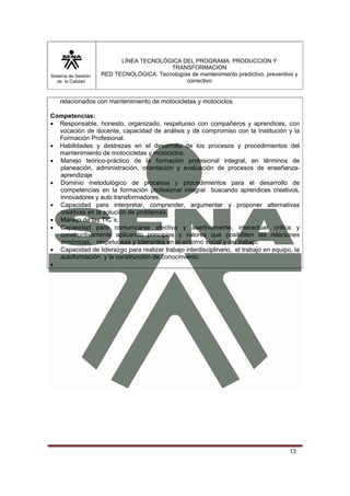 Sistema de Gestión
de la Calidad
LÍNEA TECNOLÓGICA DEL PROGRAMA: PRODUCCION Y
TRANSFORMACION
RED TECNOLÓGICA: Tecnologías de mantenimiento predictivo, preventivo y
correctivo
13
relacionados con mantenimiento de motocicletas y motociclos.
Competencias:
• Responsable, honesto, organizado, respetuoso con compañeros y aprendices, con
vocación de docente, capacidad de análisis y de compromiso con la Institución y la
Formación Profesional.
• Habilidades y destrezas en el desarrollo de los procesos y procedimientos del
mantenimiento de motocicletas y motociclos.
• Manejo teórico-práctico de la formación profesional integral, en términos de
planeación, administración, orientación y evaluación de procesos de enseñanza-
aprendizaje
• Dominio metodológico de procesos y procedimientos para el desarrollo de
competencias en la formación profesional integral buscando aprendices creativos,
innovadores y auto transformadores.
• Capacidad para interpretar, comprender, argumentar y proponer alternativas
creativas en la solución de problemas.
• Manejo de las TIC´s.
• Capacidad para comunicarse afectiva y asertivamente, interactuar crítica y
constructivamente aplicando principios y valores que posibiliten las relaciones
armónicas, respetuosas y tolerantes en el entorno social y del trabajo.
• Capacidad de liderazgo para realizar trabajo interdisciplinario, el trabajo en equipo, la
autoformación y la construcción de conocimiento.
•
 