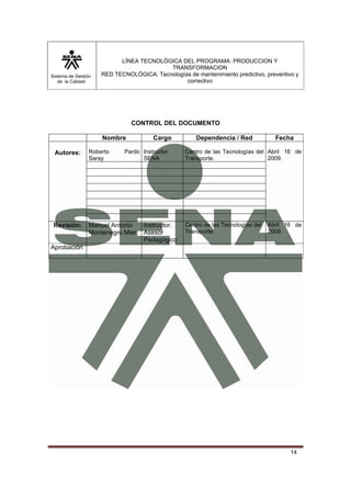 Sistema de Gestión
de la Calidad
LÍNEA TECNOLÓGICA DEL PROGRAMA: PRODUCCION Y
TRANSFORMACION
RED TECNOLÓGICA: Tecnologías de mantenimiento predictivo, preventivo y
correctivo
14
CONTROL DEL DOCUMENTO
Nombre Cargo Dependencia / Red Fecha
Autores: Roberto Pardo
Saray
Instructor
SENA
Centro de las Tecnologías del
Transporte.
Abril 16 de
2009.
Revisión: Manuel Antonio
Montenegro Mier
Instructor.
Asesor
Pedagógico
Centro de las Tecnologías del
Transporte.
Abril 16 de
2009.
Aprobación
 