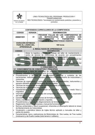 Sistema de Gestión
de la Calidad
LÍNEA TECNOLÓGICA DEL PROGRAMA: PRODUCCION Y
TRANSFORMACION
RED TECNOLÓGICA: Tecnologías de mantenimiento predictivo, preventivo y
correctivo
3
CONTENIDOS CURRICULARES DE LA COMPETENCIA
CODIGO VERSION DENOMINACION
280601051 01
PREVENIR FALLAS DE LOS COMPONENTES DE
LAS MOTOCICLETAS DE ACUERDO CON
PROCEDIMIENTOS Y PARÁMETROS DEL
FABRICANTE Y NORMATIVIDAD VIGENTE.
DURACIÓN ESTIMADA
PARA EL LOGRO DEL
APRENDIZAJE
180 horas
2. RESULTADOS DE APRENDIZAJE
CODIGO DENOMINACIÓN
01
Alistar la logística y puesto de trabajo del taller de mantenimiento o
centro de servicio de motocicletas de acuerdo con procedimientos
técnicos, políticas de la empresa y normatividad vigente.
02
Revisar el estado de componentes de motocicletas, de acuerdo con los
procedimientos técnicos y normatividad vigente.
03
Ejecutar rutinas de mantenimiento en motocicletas, de acuerdo con los
procedimientos técnicos y normatividad vigente.
3. CONOCIMIENTOS
3.1 CONOCIMIENTOS DE CONCEPTOS Y PRINCIPIOS
• Características y tipos de materiales de consumo, herramientas, instrumentos y
equipos, utilizados en el mantenimiento de motocicletas.
• Procedimientos y técnicas de mantenimiento, patronaje y cuidados de las
herramientas, instrumentos y equipos utilizados en mantenimiento de motocicletas y
motociclos.
• Técnicas de organización y control de inventarios de herramientas, instrumentos y
equipos utilizados en el mantenimiento de motocicletas.
• Técnicas de organización de talleres de mantenimiento de motocicletas.
• Técnicas de comunicación oral y escrita.
• Características y manejo de información en manuales técnicos en medio físico y
magnético.
• Informática: Conocimiento y manejo del computador, Procesador de texto, explorador
del Internet.
• Características, tipos y aplicaciones de formatos de taller.
• Tipos y naturaleza de documentación y reportes.
• Procedimientos y técnicas de diligenciamiento de formatos en talleres.
• Reglamento interno de la empresa y manual de funciones.
• Normas ambientales y salud ocupacional, inherentes al desempeño laboral en áreas
de Mantenimiento de motocicletas.
• Vocabulario y gramática básica de ingles técnico aplicado a manuales de taller y
partes de equipos.
• Características, tipos y aplicaciones de Motocicletas de Dos ruedas, de Tres ruedas
(motocarro) y de Cuatro ruedas (todo terreno ó utilitario).
 