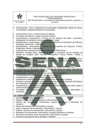 Sistema de Gestión
de la Calidad
LÍNEA TECNOLÓGICA DEL PROGRAMA: PRODUCCION Y
TRANSFORMACION
RED TECNOLÓGICA: Tecnologías de mantenimiento predictivo, preventivo y
correctivo
4
• Características, tipos y aplicaciones de Lubricantes, refrigerantes, líquido de frenos,
combustibles y sellantes utilizados en motocicletas.
• Características, tipos y mantenimiento de baterías.
• Conceptos de palancas, ventaja mecánica y fluidos.
• Características, componentes y función de los sistemas del Motor: Lubricación,
refrigeración, alimentación, arranque, encendido y carga.
• Características, componentes y función de los sistemas de Transmisión de Potencia:
Embrague, transmisión y diferencial.
• Características, componentes y función de los sistemas de Dirección, Frenos,
Suspensión, llantas y rodamientos.
• Componentes y accesorios Hidráulicos, Eléctricos y Electrónicos.
• Definición, concepto físico, sistemas de medida y conversión de las unidades de
medida de: Longitud, Área, Volumen, Temperatura, Fuerza, Presión, Trabajo y
Potencia.
• Características, finalidad y procedimientos de revisión de holgura de válvulas y bujías.
• Conceptos y procedimientos de balanceo o alineación y daños y/o tensión de ruedas
y rines en motocicletas.
• Estrategias de servicio al cliente.
• Conceptos de principios éticos y profesionales en la revisión de motocicletas.
• Fundamentos de Electricidad básica y unidades de medida de voltaje, intensidad de
corriente, resistencia eléctrica y potencia.
• Fundamentos y manejo de Instrumentos de medición (multímetro).
• Fundamentos de Circuitos en serie, paralelos y mixtos.
• Características y tipos de bombillos para motocicletas.
• Clasificación e Identificación de cables, conectores, terminales y fusibles.
• Técnicas y procedimientos de cambio de lubricantes de Motor, lubricante del Sistema
de Transmisión de potencia y refrigerante para motor.
• Características y procedimientos de alineación de dirección de los de cuatro ruedas o
vehículo todo terreno ó utilitario.
• Conceptos del mantenimiento preventivo y correctivo en las motocicletas y
motociclos.
3.2 CONOCIMIENTOS DE PROCESO
• Identificar los formatos establecidos.
• Registrar la información en el sistema o instrumentos.
• Solicitar las herramientas, instrumentos, equipos específicos y elementos de
consumo.
• Utilizar las herramientas, instrumentos y equipos.
• Asear y organizar las herramientas, instrumentos y equipos.
• Calibrar o patronar las herramientas, instrumentos y equipos.
• Reintegrar las herramientas, instrumentos y equipos obsoletos y/o dañados.
• Revisar los inventarios de las herramientas, instrumentos y equipos.
• Conservar los espacios físicos del taller y mobiliario.
 