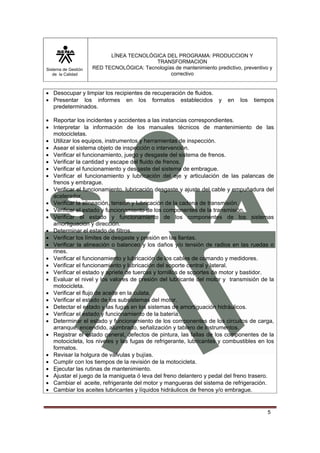 Sistema de Gestión
de la Calidad
LÍNEA TECNOLÓGICA DEL PROGRAMA: PRODUCCION Y
TRANSFORMACION
RED TECNOLÓGICA: Tecnologías de mantenimiento predictivo, preventivo y
correctivo
5
• Desocupar y limpiar los recipientes de recuperación de fluidos.
• Presentar los informes en los formatos establecidos y en los tiempos
predeterminados.
• Reportar los incidentes y accidentes a las instancias correspondientes.
• Interpretar la información de los manuales técnicos de mantenimiento de las
motocicletas.
• Utilizar los equipos, instrumentos y herramientas de inspección.
• Asear el sistema objeto de inspección o intervención.
• Verificar el funcionamiento, juego y desgaste del sistema de frenos.
• Verificar la cantidad y escape del fluido de frenos.
• Verificar el funcionamiento y desgaste del sistema de embrague.
• Verificar el funcionamiento y lubricación del eje y articulación de las palancas de
frenos y embrague.
• Verificar el funcionamiento, lubricación desgaste y ajuste del cable y empuñadura del
acelerador.
• Verificar la alineación, tensión y lubricación de la cadena de transmisión.
• Verificar el estado y funcionamiento de los componentes de la transmisión.
• Verificar el estado y funcionamiento de los componentes de los sistemas
amortiguación y dirección.
• Determinar el estado de filtros.
• Verificar los límites de desgaste y presión en las llantas.
• Verificar la alineación o balanceo y los daños y/o tensión de radios en las ruedas o
rines.
• Verificar el funcionamiento y lubricación de los cables de comando y medidores.
• Verificar el funcionamiento y lubricación del soporte central y lateral.
• Verificar el estado y apriete de tuercas y tornillos de soportes de motor y bastidor.
• Evaluar el nivel y los valores de presión del lubricante del motor y transmisión de la
motocicleta.
• Verificar el flujo de aceite en la culata.
• Verificar el estado de los subsistemas del motor.
• Detectar el estado y las fugas en los sistemas de amortiguación hidráulicos.
• Verificar el estado y funcionamiento de la batería.
• Determinar el estado y funcionamiento de los componentes de los circuitos de carga,
arranque, encendido, alumbrado, señalización y tablero de instrumentos.
• Registrar el estado general, defectos de pintura, las fallas de los componentes de la
motocicleta, los niveles y las fugas de refrigerante, lubricantes y combustibles en los
formatos.
• Revisar la holgura de válvulas y bujías.
• Cumplir con los tiempos de la revisión de la motocicleta.
• Ejecutar las rutinas de mantenimiento.
• Ajustar el juego de la manigueta ó leva del freno delantero y pedal del freno trasero.
• Cambiar el aceite, refrigerante del motor y mangueras del sistema de refrigeración.
• Cambiar los aceites lubricantes y líquidos hidráulicos de frenos y/o embrague.
 