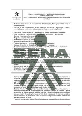 Sistema de Gestión
de la Calidad
LÍNEA TECNOLÓGICA DEL PROGRAMA: PRODUCCION Y
TRANSFORMACION
RED TECNOLÓGICA: Tecnologías de mantenimiento predictivo, preventivo y
correctivo
6
• Reglar los mecanismos de accionamiento del acelerador, freno y control del freno de
estacionamiento.
• Lubricar el eje y articulación de las palancas de frenos y embrague, cable y
empuñadura del acelerador, cables de comando, soporte central y lateral.
• Lubricar las juntas cardánicas y homocinéticas, rótulas, terminales y pasadores.
• Lavar y/o cambiar los filtros de aire, combustible, lubricantes y refrigerantes.
• Cambiar y/o tensionar las cadenillas del motor.
• Purgar los sistemas hidráulicos.
• Restablecer la presión de llantas.
• Realizar el cambio y sujeción de las llantas.
• Torquear las tuercas y tornillos del soporte de motor y bastidor.
• Efectuar alineación de dirección de la motocicleta ó motociclo.
• Conservar los sistemas de carga, arranque, encendido, alumbrado y señalización.
• Revisar las conexiones eléctricas de la batería.
• Restituir el nivel del electrolito de la batería.
• Cambiar la batería de la motocicleta ó motociclo.
• Mantener el sistema de alimentación de combustible por carburador o de inyección de
combustible con control electrónico.
• Mantener los componentes de los sistemas de transmisión, freno, dirección,
amortiguación, eléctrico y electrónico.
• Calibrar la holgura de válvulas y bujías de la motocicleta ó motociclo.
• Remover los residuos de la combustión de acuerdo con tipo de motor y sistema de
escape.
• Registrar en la hoja de vida el mantenimiento de la motocicleta ó motociclo.
• Solicitar los elementos y materiales de mantenimiento.
• Cumplir con los temparios de las rutinas de mantenimiento.
4. CRITERIOS DE EVALUACION
• Verifica el estado de los sistemas y accesorios del motor, sistema de transmisión de
potencia, accionamiento del embrague y control de cambios de manera cuidadosa
de acuerdo con las normas de salud ocupacional, seguridad industrial, ambientales
y procedimientos técnicos.
• Revisa el estado de llantas, los sistemas de suspensión, dirección, freno de servicio y
niveles de fluidos de manera responsable de acuerdo con las normas de salud
ocupacional, seguridad industrial y procedimientos técnicos.
• Realiza el mantenimiento preventivo de: Sistemas y accesorios del motor, sistema de
transmisión de potencia, accionamiento del embrague y control de cambios, chasis,
accesorios de confort, sistema eléctrico, mandos y tablero de instrumentos, sistemas
de suspensión, dirección y freno de servicio de la motocicleta de manera cuidadosa
de acuerdo con las normas de salud ocupacional, seguridad industrial, ambientales
y procedimientos técnicos.
• Restituye los bombillos, llantas, filtros, lubricantes y niveles de fluidos de los sistemas
 