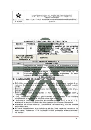 Sistema de Gestión
de la Calidad
LÍNEA TECNOLÓGICA DEL PROGRAMA: PRODUCCION Y
TRANSFORMACION
RED TECNOLÓGICA: Tecnologías de mantenimiento predictivo, preventivo y
correctivo
8
CONTENIDOS CURRICULARES DE LA COMPETENCIA
CODIGO VERSION DENOMINACION
280601052 01
CORREGIR FALLAS Y AVERÍAS DE LOS SISTEMAS
COMPONENTES DE LAS MOTOCICLETAS DE
ACUERDO CON PARÁMETROS Y
PROCEDIMIENTOS DEL FABRICANTE Y
NORMATIVIDAD VIGENTE.
DURACIÓN ESTIMADA
PARA EL LOGRO DEL
APRENDIZAJE
320 horas
2. RESULTADOS DE APRENDIZAJE
CODIGO DENOMINACIÓN
01
Diagnosticar los sistemas componentes de las motocicletas de acuerdo
con las normas ambientales, de salud ocupacional y especificaciones
técnicas del fabricante.
02
Reparar fallas y averías de los sistemas componentes de las
motocicletas, de acuerdo con las normas ambientales, de salud
ocupacional y especificaciones técnicas del fabricante.
3. CONOCIMIENTOS
3.1 CONOCIMIENTOS DE CONCEPTOS Y PRINCIPIOS
• Definición, conversión y equivalencia de las unidades de medida de Longitud, área,
volumen, desplazamiento angular, masa, densidad, tiempo y velocidad angular
(RPM).
• Definición, conversión y equivalencia de las unidades de medida de Fuerza, torque,
presión, trabajo y potencia.
• Definición, conversión y equivalencia de las unidades de medida de Calor y
Temperatura.
• Tipos, características, técnicas y procedimientos del diagnostico de los sistemas
componentes de motocicletas. Información en hojas de vida.
• Principios de combustión y oxidación. Reacciones químicas de O2 + H2, C, S, N2.
Conceptos de: Productos de la combustión, polución y contaminación ambiental.
• Conceptos de motores térmicos. Fundamentos, características y tipos de motores
para motocicletas.
• Ciclos de funcionamiento termodinámico y práctico (ideal y real) de los motores de
motocicletas. Diagramas P-V-T. Comparación entre Motores de acuerdo al número
de tiempos.
 