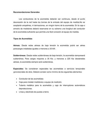 Recomendaciones Generales
Los conductores de la acometida deberán ser continuos, desde el punto
deconexión de la red hasta los bornes de la entrada del equipo de medida.No se
aceptarán empalmes, ni derivaciones, en ningún tramo de la acometida. En la caja o
armario de medidores deberá reservarse en su extremo una longitud del conductor
de la acometida suficiente que permita una fácil conexión al equipo de medida.
Tipos de Acometidas
Aéreas: Desde redes aéreas de baja tensión la acometida podrá ser aérea
paracargas instaladas iguales o menores a 35 kW.
Subterráneas: Desde redes subterráneas de baja tensión, la acometida siempreserá
subterránea. Para cargas mayores a 35 Kw. y menores a 225 Kw desderedes
aéreas, la acometida siempre será subterránea.
Especiales: Se consideran especiales las acometidas a servicios temporales
yprovisionales de obra. Deberá constar como mínimo de los siguientes elementos:
Conductor de las acometidas
Caja para instalar medidores o equipo de medición.
Tubería metálica para la acometida y caja de interruptores automáticos
deprotecciones.
Línea y electrodo de puesta a tierra
 
