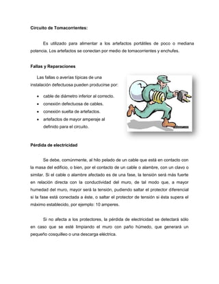 Circuito de Tomacorrientes:
Es utilizado para alimentar a los artefactos portátiles de poco o mediana
potencia. Los artefactos se conectan por medio de tomacorrientes y enchufes.
Fallas y Reparaciones
Las fallas o averías típicas de una
instalación defectuosa pueden producirse por:
cable de diámetro inferior al correcto.
conexión defectuosa de cables.
conexión suelta de artefactos.
artefactos de mayor amperaje al
definido para el circuito.
Pérdida de electricidad
Se debe, comúnmente, al hilo pelado de un cable que está en contacto con
la masa del edificio, o bien, por el contacto de un cable o alambre, con un clavo o
similar. Si el cable o alambre afectado es de una fase, la tensión será más fuerte
en relación directa con la conductividad del muro, de tal modo que, a mayor
humedad del muro, mayor será la tensión, pudiendo saltar el protector diferencial
si la fase está conectada a éste, o saltar el protector de tensión si ésta supera el
máximo establecido, por ejemplo: 10 amperes.
Si no afecta a los protectores, la pérdida de electricidad se detectará sólo
en caso que se esté limpiando el muro con paño húmedo, que generará un
pequeño cosquilleo o una descarga eléctrica.
 