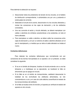 Para delimitar la detección se requiere:
Desconectar todos los protectores de tensión de los circuitos, en el tablero
de distribución correspondiente, ir activándolos uno por uno y probando si
existe golpe de corriente.
Detectado el circuito de la avería, desconectar el o los circuitos afectados y
revisar las conexiones en las cajas de derivación y de los artefactos
conectados.
Una vez conocido el sector y circuito afectado, se deberá reemplazar con
cables o alambres de similares características a los existentes, en todo el
tramo afectado.
Para reemplazar un cable o alambre, se deben soltar las conexiones entre
cajas de derivación y unir por un extremo el cable o alambre afectado con el
que lo reemplazará y a medida que se retire el cable afectado se instala el
nuevo.
Contactos defectuosos
Para detectar los contactos defectuosos que normalmente son por
conexiones de los bornes mal apretado en un aparato o en un protector, se debe
considerar lo siguiente:
Si es en el ámbito de lámparas, localice el circuito,encienda una a una las
lámparas y a medidaque se va ejecutando, se localizará la falla en
elmomento que se apague el circuito.
Si la falla es en el ámbito de tomacorrientes, sedeberá desconectar la
totalidad de los enchufesde los artefactos alimentados, se irán
conectandouno a uno y en caso de corte eléctrico severificará el estado de
los tomacorrienteso del artefacto.
Si la falla se localiza entre el enchufe y el aparato,se verificará el estado del
aparato en otro circuito.
 