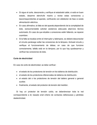 Si sigue el corte, desconecte y verifique el estadodel cable; si está en buen
estado, desarme elenchufe macho y revise estas conexiones y
lascorrespondientes al aparato, verificando con eldetector de fase si existe
alimentación eléctrica.
En caso afirmativo, la falla es del aparato;dependiendo de la complejidad de
éste, esrecomendable solicitar asistencia adecuada alservicio técnico
autorizado. En caso de que elcable o conexiones estén fallando, se reparan
ocambian.
Si la falla se localiza entre el interruptor y lalámpara, se deberá desconectar
el circuito paraluego soltar las conexiones de la lámpara. Activeel circuito y
verifique el funcionamiento de lafase; en caso de que funcione
correctamente, lafalla está en la lámpara, por lo que hay quedesarmar y
verificar las conexiones de ésta.
Corte de electricidad
En caso de corte de electricidad, se debe verificar:
el estado de los protectores de tensión en los tableros de distribución.
el estado de los protectores diferenciales de tableros de distribución.
el estado del o los protectores de tensión del tablero general o general
auxiliar.
finalmente, el estado del protector de tensión del medidor.
Si hay un protector de tensión caído, se deberárevisar toda la red
correspondiente a él, basado enel criterio de contactos defectuosos y pérdidas
deelectricidad.
 