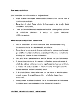 Averías en protectores
Para comprobar el funcionamiento de los protectores:
Pulsar el botón de chequeo para el protectordiferencial; en caso de falla, el
circuito seguiráactivado.
Comprobar el estado físico exterior de losprotectores de tensión; éstos
acusan falla alcalentarse.
Cortar el suministro eléctrico desde el medidoro el tablero general y activar
los protectores detensión; si alguno no puede conectarse,
estádescompuesto.
Fallas en aparatos portátiles o luminarias
Para un punto de luz de tubo fluorescente, debe desmontarse el tubo y
probarlo en un punto de controldel tubo fluorescente.
Comprobar el funcionamiento de un enchufe macho, conectando el aparato
que esté funcionandonormalmente, en otro lugar. Si funciona normalmente
en otro punto, verificar el interruptor hembra.
Para verificar las conexiones de un enchufe hembra, hay que desmontarlo.
Si el aparato en otro punto de conexión, no funciona, se deberá revisar el
estado del cable; si existenquemaduras o perforaciones, hay que cambiarlo.
Si el cable está en buen estado, se deberá revisar el interruptor del cable
flexible, desarmar, verificar o reparary armar.
Si no existen fallas y si es una lámpara, hay que revisar el portalámparas o
soquete en caso de ampolleta o partidor; y el balastro si es un tubo
fluorescente.
En caso de ser un artefacto eléctrico y al no existir fallas en las conexiones
exteriores, deberá ser revisadopor un servicio técnico autorizado.
Daños en Instalaciones de Gas y Reparaciones
 
