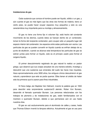 Instalaciones de gas
Cada sustancia que conoce el hombre puede ser líquido, sólido o un gas, y
aún cuando el gas es más ligero que las otras dos formas de materia, tiene un
cierto peso, se puede hacer ocupar espacios muy pequeños y esto es una
característica muy importante para su montaje y almacenamiento.
El gas no tiene una forma fija ni volumen fijo, está hecho del constante
movimiento de los átomos, cuando éstos se fuerzan dentro de un contenedor,
toman la forma del recipiente contenedor, pero ocupan sólo un pequeño lugar del
espacio interior del contenedor, los espacios entre estas partículas son vacíos. Las
partículas de gas se pueden convertir en líquido cuando se enfrían debajo de su
punto de ebullición, cuando se alcanza esta temperatura las partículas de gas se
estiran juntas para formar un líquido, este es el principio usado para formar el
oxígeno líquido.
El primer descubrimiento registrado de gas natural lo realizo un pastor
griego, que observó que sus ovejas actuaban de una manera extraña. Investigo y
descubrió que una sustancia que emanaba del suelo las hacia mas inquietas.
Hace aproximadamente unos 3000 años, los antiguos chinos descubrieron el gas
natural y aprendieron que este se podía quemar. Ellos tienen el crédito de haber
sido los primeros que lo usaron para fines industriales.
El físico belga Jan Baptista Van Helmant, invento la palabra gas en 1652
para describir esta sorprendente sustancia.El alemán, Rober Von Bunsen,
desarrollo el llamado quemador Bunsen. Las personas relacionadas con los
trabajos de plomería y de instalaciones de gas, están familiarizados con el
mechero o quemador Bunsen, debido a que permanece aún en uso hasta
nuestros días.
El gas se usó exclusivamente para el alumbrado de calles y casas, hasta
que Thomas Edison inventó la lámpara eléctrica. Actualmente el gas se usa para
 