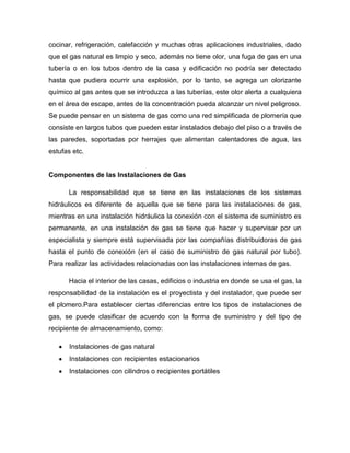 cocinar, refrigeración, calefacción y muchas otras aplicaciones industriales, dado
que el gas natural es limpio y seco, además no tiene olor, una fuga de gas en una
tubería o en los tubos dentro de la casa y edificación no podría ser detectado
hasta que pudiera ocurrir una explosión, por lo tanto, se agrega un olorizante
químico al gas antes que se introduzca a las tuberías, este olor alerta a cualquiera
en el área de escape, antes de la concentración pueda alcanzar un nivel peligroso.
Se puede pensar en un sistema de gas como una red simplificada de plomería que
consiste en largos tubos que pueden estar instalados debajo del piso o a través de
las paredes, soportadas por herrajes que alimentan calentadores de agua, las
estufas etc.
Componentes de las Instalaciones de Gas
La responsabilidad que se tiene en las instalaciones de los sistemas
hidráulicos es diferente de aquella que se tiene para las instalaciones de gas,
mientras en una instalación hidráulica la conexión con el sistema de suministro es
permanente, en una instalación de gas se tiene que hacer y supervisar por un
especialista y siempre está supervisada por las compañías distribuidoras de gas
hasta el punto de conexión (en el caso de suministro de gas natural por tubo).
Para realizar las actividades relacionadas con las instalaciones internas de gas.
Hacia el interior de las casas, edificios o industria en donde se usa el gas, la
responsabilidad de la instalación es el proyectista y del instalador, que puede ser
el plomero.Para establecer ciertas diferencias entre los tipos de instalaciones de
gas, se puede clasificar de acuerdo con la forma de suministro y del tipo de
recipiente de almacenamiento, como:
Instalaciones de gas natural
Instalaciones con recipientes estacionarios
Instalaciones con cilindros o recipientes portátiles
 