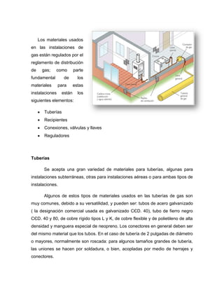 Los materiales usados
en las instalaciones de
gas están regulados por el
reglamento de distribución
de gas; como parte
fundamental de los
materiales para estas
instalaciones están los
siguientes elementos:
Tuberías
Recipientes
Conexiones, válvulas y llaves
Reguladores
Tuberías
Se acepta una gran variedad de materiales para tuberías, algunas para
instalaciones subterráneas, otras para instalaciones aéreas o para ambas tipos de
instalaciones.
Algunos de estos tipos de materiales usados en las tuberías de gas son
muy comunes, debido a su versatilidad, y pueden ser: tubos de acero galvanizado
( la designación comercial usada es galvanizado CЄD. 40), tubo de fierro negro
CЄD. 40 y 80, de cobre rígido tipos L y K, de cobre flexible y de polietileno de alta
densidad y manguera especial de neopreno. Los conectores en general deben ser
del mismo material que los tubos. En el caso de tubería de 2 pulgadas de diámetro
o mayores, normalmente son roscada: para algunos tamaños grandes de tubería,
las uniones se hacen por soldadura, o bien, acopladas por medio de herrajes y
conectores.
 