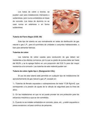 Los tubos de cobre o bronce, se
pueden usar para instalaciones intemperie o
subterránea, pero nunca embebidos en losas
de concreto. Los tubos de aluminio no se
usan nunca en exteriores o en forma
subterránea.
Tubería de Fierro Negro (CЄD. 80)
Este tipo de tubería se usa normalmente en redes de distribución de gas
natural o gas L.P., para el suministro de unidades o conjuntos habitacionales, o
bien para alimentar fabricas.
Tuberías de cobre
Las tuberías de cobre usadas para conducción de gas deben ser
resistentes a los efectos corrosivos, por lo que su grado de pureza debe ser hasta
del 99,9% y se le agrega fósforo en una proporción del 0,02 % para dar mayor
resistencia a la corrosión. Las tuberías de este material pueden ser:
Tubería de cobre rígido tipo L (Designación CAL)
El uso de esta tubería está permitido en cualquier tipo de instalaciones de
aprovechamiento de gas natural o gas LP, excepto en:
1.- Tuberías de llenado expuestas o sobrepresiones de hasta 17,58 Kg/cm2, que
corresponde a la presión de ajuste de la válvula de seguridad para la línea de
alivio.
2.- En las instalaciones en que no se pueda proveer de una protección para los
esfuerzos mecánico a que se ven sometidos.
3.- Cuando no se instalen embebidos en concreto, pisos, etc., y estén expuestos a
pesos excesivos o al paso continuo de personas.
 