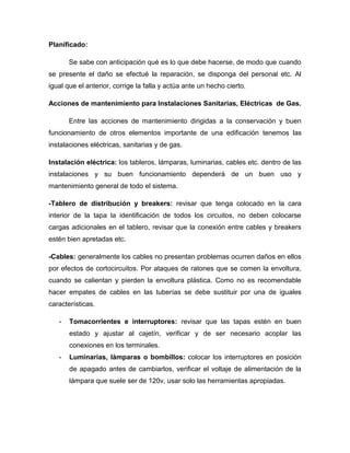 Planificado:
Se sabe con anticipación qué es lo que debe hacerse, de modo que cuando
se presente el daño se efectué la reparación, se disponga del personal etc. Al
igual que el anterior, corrige la falla y actúa ante un hecho cierto.
Acciones de mantenimiento para Instalaciones Sanitarias, Eléctricas de Gas.
Entre las acciones de mantenimiento dirigidas a la conservación y buen
funcionamiento de otros elementos importante de una edificación tenemos las
instalaciones eléctricas, sanitarias y de gas.
Instalación eléctrica: los tableros, lámparas, luminarias, cables etc. dentro de las
instalaciones y su buen funcionamiento dependerá de un buen uso y
mantenimiento general de todo el sistema.
-Tablero de distribución y breakers: revisar que tenga colocado en la cara
interior de la tapa la identificación de todos los circuitos, no deben colocarse
cargas adicionales en el tablero, revisar que la conexión entre cables y breakers
estén bien apretadas etc.
-Cables: generalmente los cables no presentan problemas ocurren daños en ellos
por efectos de cortocircuitos. Por ataques de ratones que se comen la envoltura,
cuando se calientan y pierden la envoltura plástica. Como no es recomendable
hacer empates de cables en las tuberías se debe sustituir por una de iguales
características.
- Tomacorrientes e interruptores: revisar que las tapas estén en buen
estado y ajustar al cajetín, verificar y de ser necesario acoplar las
conexiones en los terminales.
- Luminarias, lámparas o bombillos: colocar los interruptores en posición
de apagado antes de cambiarlos, verificar el voltaje de alimentación de la
lámpara que suele ser de 120v, usar solo las herramientas apropiadas.
 