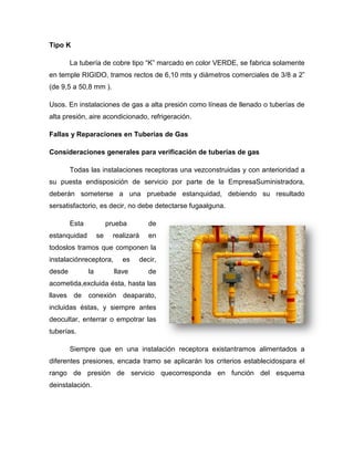 Tipo K
La tubería de cobre tipo “K” marcado en color VERDE, se fabrica solamente
en temple RIGIDO, tramos rectos de 6,10 mts y diámetros comerciales de 3/8 a 2”
(de 9,5 a 50,8 mm ).
Usos. En instalaciones de gas a alta presión como líneas de llenado o tuberías de
alta presión, aire acondicionado, refrigeración.
Fallas y Reparaciones en Tuberías de Gas
Consideraciones generales para verificación de tuberías de gas
Todas las instalaciones receptoras una vezconstruidas y con anterioridad a
su puesta endisposición de servicio por parte de la EmpresaSuministradora,
deberán someterse a una pruebade estanquidad, debiendo su resultado
sersatisfactorio, es decir, no debe detectarse fugaalguna.
Esta prueba de
estanquidad se realizará en
todoslos tramos que componen la
instalaciónreceptora, es decir,
desde la llave de
acometida,excluida ésta, hasta las
llaves de conexión deaparato,
incluidas éstas, y siempre antes
deocultar, enterrar o empotrar las
tuberías.
Siempre que en una instalación receptora existantramos alimentados a
diferentes presiones, encada tramo se aplicarán los criterios establecidospara el
rango de presión de servicio quecorresponda en función del esquema
deinstalación.
 