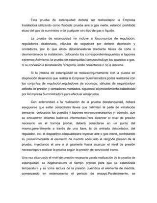 Esta prueba de estanquidad deberá ser realizadapor la Empresa
Instaladora utilizando como fluidode prueba aire o gas inerte, estando prohibido
eluso del gas de suministro o de cualquier otro tipo de gas o líquido.
La prueba de estanquidad no incluye a losconjuntos de regulación,
reguladores deabonado, válvulas de seguridad por defecto depresión y
contadores, por lo que éstos deberánaislarse mediante llaves de corte o
desmontarsede la instalación, colocando los correspondientespuentes o tapones
extremos.Asimismo, la prueba de estanquidad tampocoincluye los aparatos a gas,
ni su conexión a lainstalación receptora, estén conectados o no a lamisma.
Si la prueba de estanquidad se realizaconjuntamente con la puesta en
disposición deservicio que realiza la Empresa Suministradora,podrá realizarse con
los conjuntos de regulación,reguladores de abonado, válvulas de seguridadpor
defecto de presión y contadores montados, siguiendo el procedimiento establecido
por laEmpresa Suministradora para efectuar estaprueba.
Con anterioridad a la realización de la prueba deestanquidad, deberá
asegurarse que están cerradaslas llaves que delimitan la parte de instalación
aensayar, colocados los puentes y tapones extremosnecesarios y, además, que
se encuentran abiertas lasllaves intermedias.Para alcanzar el nivel de presión
necesario en el tramoa probar, deberá conectarse en un punto del
mismo,generalmente a través de una llave, la de entrada delcontador, del
regulador, etc, el dispositivo adecuadopara inyectar aire o gas inerte, controlando
su presiónmediante el elemento de medida adecuado al rangode presión de la
prueba, inyectando el aire o el gasinerte hasta alcanzar el nivel de presión
necesariopara realizar la prueba según la presión de serviciodel tramo.
Una vez alcanzado el nivel de presión necesario parala realización de la prueba de
estanquidad, se dejatranscurrir el tiempo preciso para que se estabilicela
temperatura y se toma lectura de la presión queindica el elemento de medida,
comenzando en estemomento el período de ensayo.Paralelamente, se
 