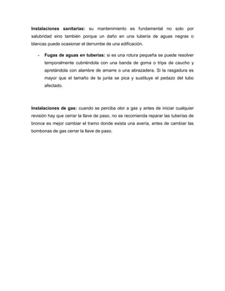 Instalaciones sanitarias: su mantenimiento es fundamental no solo por
salubridad sino también porque un daño en una tubería de aguas negras o
blancas puede ocasionar el derrumbe de una edificación.
- Fugas de aguas en tuberías: si es una rotura pequeña se puede resolver
temporalmente cubriéndola con una banda de goma o tripa de caucho y
apretándola con alambre de amarre o una abrazadera. Si la rasgadura es
mayor que el tamaño de la junta se pica y sustituye el pedazo del tubo
afectado.
Instalaciones de gas: cuando se perciba olor a gas y antes de iniciar cualquier
revisión hay que cerrar la llave de paso, no se recomienda reparar las tuberías de
bronce es mejor cambiar el tramo donde exista una avería, antes de cambiar las
bombonas de gas cerrar la llave de paso.
 