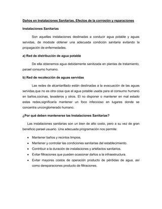 Daños en Instalaciones Sanitarias. Efectos de la corrosión y reparaciones
Instalaciones Sanitarias
Son aquellas instalaciones destinadas a conducir agua potable y aguas
servidas, de modode obtener una adecuada condición sanitaria evitando la
propagación de enfermedades.
a) Red de distribución de agua potable
De ella obtenemos agua debidamente sanitizada en plantas de tratamiento,
parael consumo humano.
b) Red de recolección de aguas servidas
Las redes de alcantarillado están destinadas a la evacuación de las aguas
servidas,que no es otra cosa que el agua potable usada para el consumo humano
en baños,cocinas, lavaderos y otros. El no disponer o mantener en mal estado
estas redes,significaría mantener un foco infeccioso en lugares donde se
concentra unconglomerado humano.
¿Por qué deben mantenerse las Instalaciones Sanitarias?
Las instalaciones sanitarias son un bien de alto costo, pero a su vez de gran
beneficio parael usuario. Una adecuada programación nos permite:
Mantener baños y recintos limpios.
Mantener y controlar las condiciones sanitarias del establecimiento.
Contribuir a la duración de instalaciones y artefactos sanitarios.
Evitar filtraciones que pueden ocasionar daños a la infraestructura.
Evitar mayores costos de operación producto de pérdidas de agua, así
como dereparaciones producto de filtraciones.
 