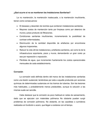 ¿Qué ocurre si no se mantienen las Instalaciones Sanitarias?
La no mantención, la mantención inadecuada, o la mantención insuficiente,
tienen como consecuencia:
El desaseo y desorden de recintos que contienen instalaciones sanitarias.
Mayores costos de mantención tanto por limpieza como por deterioro de
muros y pisos producto de filtraciones.
Condiciones sanitarias insuficientes, incrementando la posibilidad de
contraer enfermedades.
Disminución de la cantidad disponible de artefactos por encontrarse
algunos inoperantes.
Reducir la vida útil de instalaciones y artefactos sanitarios, así como la de la
infraestructura soportante, pisos y muros, demandando un gran costo ya
sea por reparación o reposición.
Pérdidas de agua, que incrementen fuertemente los costos operacionales
mensuales de cada establecimiento.
Corrosión
La corrosión está definida dentro del marco de las instalaciones sanitarias
como una lesión sustancial, teniéndose por esta a aquella producida por acciones
químicas de determinadas sustancias en los tramos de tuberías. Son las lesiones
más habituales, y probablemente menos predecibles, aunque la solución a las
mismas suele ser sencilla.
Cabe destacar que la corrosión es poco habitual en redes de saneamiento,
dado que se ejecutan con materiales polímeros No obstante pueden surgir
problemas de corrosión polímeros. No obstante, en las cazoletas o sumideros
realizados en fundición o acero, que llegan a oxidarse con el tiempo.
 