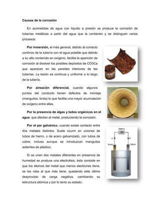 Causas de la corrosión
En acometidas de agua con líquido a presión se produce la corrosión de
tuberías metálicas a partir del agua que la contienen y se distinguen varios
procesos:
Por inmersión, el más general, debido al contacto
continúo de la tubería con el agua potable que debido
a su alto contenido en oxígeno, facilita la aparición de
corrosión al disolver los posibles depósitos de CO3Ca
que aparecen en las paredes interiores de las
tuberías. La lesión es continua y uniforme a lo largo
de la tubería.
Por aireación diferencial, cuando algunos
puntos del conducto tienen defectos de montaje
(manguitos, brida) lo que facilita una mayor acumulación
de oxígeno entre ellas.
Por la presencia de algas y lodos orgánicos en el
agua, que afectan al metal, produciendo la corrosión.
Por el par galvánico, cuando existe contacto entre
dos metales distintos. Suele ocurrir en uniones de
tubos de hierro, o de acero galvanizado, con tubos de
cobre, incluso aunque se introduzcan manguitos
aislantes de plástico.
Si se unen dos metales diferentes en presencia de
humedad se produce una electrolisis, ésta consiste en
que los átomos del metal que menos electrones tiene,
se los roba al que más tiene, quedando este último
desprovisto de carga negativa, cambiando su
estructura atómica y por lo tanto su estado.
 