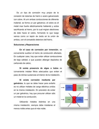 Es un tipo de corrosión muy propio de la
conexión de tuberías de hierro o acero galvanizado
con cobre. Al unir ambas conducciones de diferente
material, se forma un par galvánico; el cobre es el
metal mas fuerte eléctricamente hablando y actúa
sacrificando al hierro, por lo cual migran electrones
de éste hacia el cobre, formando lo que luego
vemos como un tapón de óxido en la unión de
ambos, con el consabido deterioro del hierro.
Soluciones y Reparaciones
En el caso de corrosión por inmersión, es
conveniente sustituir el tramo de conducción afectado.
En cualquier caso, hay que evitar utilizar conducciones
de baja calidad, o que puedan albergar depósitos de
carbonato de calcio.
Si existe presencia de algas o lodos es
conveniente instalar filtros adecuados que eviten el
paso de dichas sustancias al interior de la instalación.
Si existe corrosión mediante par
galvánico, lo que se debe hacer para evitarlo
es no utilizar metales de carga eléctrica unidos
en la misma instalación. En previsión de evitar
un par galvánico, hay que procurar utilizar sólo
un metal en la conducción.
Utilizando metales distintos en una
misma instalación, siempre debe instalarse el
menos noble antes que el más noble.
 