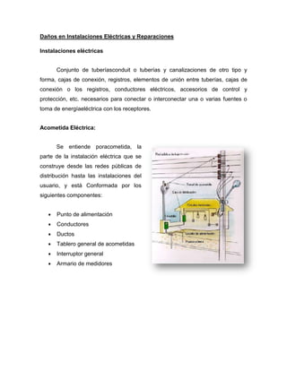 Daños en Instalaciones Eléctricas y Reparaciones
Instalaciones eléctricas
Conjunto de tuberíasconduit o tuberías y canalizaciones de otro tipo y
forma, cajas de conexión, registros, elementos de unión entre tuberías, cajas de
conexión o los registros, conductores eléctricos, accesorios de control y
protección, etc. necesarios para conectar o interconectar una o varias fuentes o
toma de energíaeléctrica con los receptores.
Acometida Eléctrica:
Se entiende poracometida, la
parte de la instalación eléctrica que se
construye desde las redes públicas de
distribución hasta las instalaciones del
usuario, y está Conformada por los
siguientes componentes:
Punto de alimentación
Conductores
Ductos
Tablero general de acometidas
Interruptor general
Armario de medidores
 