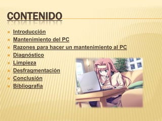 CONTENIDO
   Introducción
   Mantenimiento del PC
   Razones para hacer un mantenimiento al PC
   Diagnóstico
   Limpieza
   Desfragmentación
   Conclusión
   Bibliografía
 