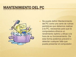 MANTENIMIENTO DEL PC


                    Se puede definir Mantenimiento
                     del PC como una serie de rutinas
                     periódicas que debemos realizar
                     a la PC, necesarias para que la
                     computadora ofrezca un
                     rendimiento óptimo y eficaz a la
                     hora de su funcionamiento. De
                     esta forma podemos prevenir o
                     detectar cualquier falla que
                     pueda presentar el computador.
 